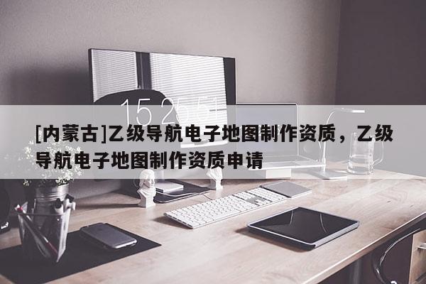 [内蒙古]乙级导航电子地图制作资质，乙级导航电子地图制作资质申请