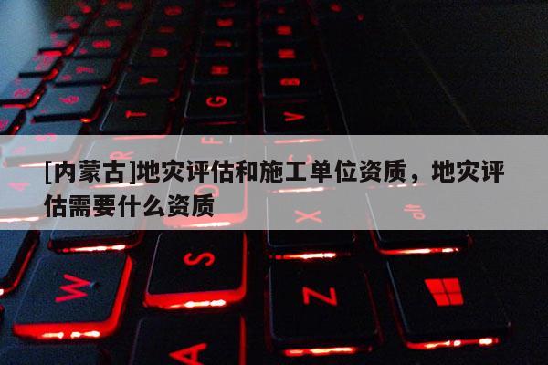 [内蒙古]地灾评估和施工单位资质，地灾评估需要什么资质