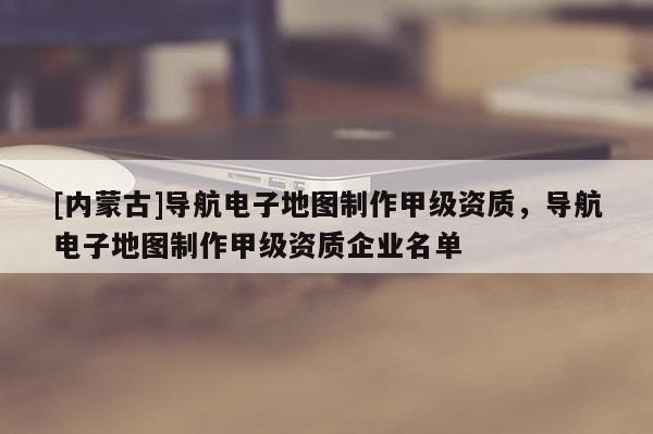[内蒙古]导航电子地图制作甲级资质，导航电子地图制作甲级资质企业名单