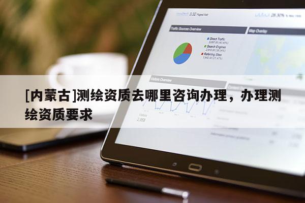 [内蒙古]测绘资质去哪里咨询办理，办理测绘资质要求