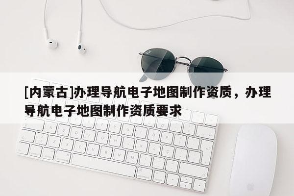 [内蒙古]办理导航电子地图制作资质，办理导航电子地图制作资质要求