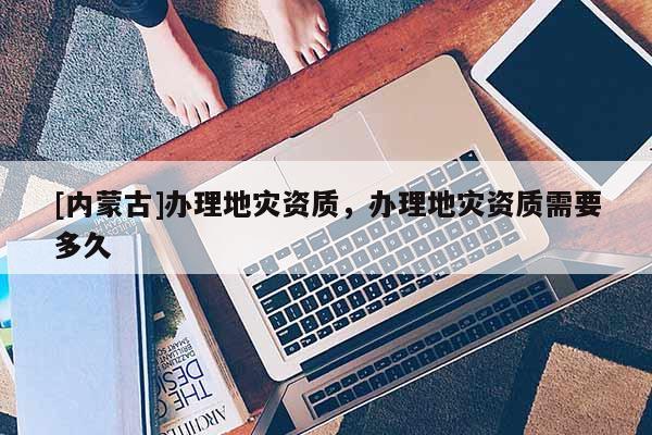 [内蒙古]办理地灾资质，办理地灾资质需要多久