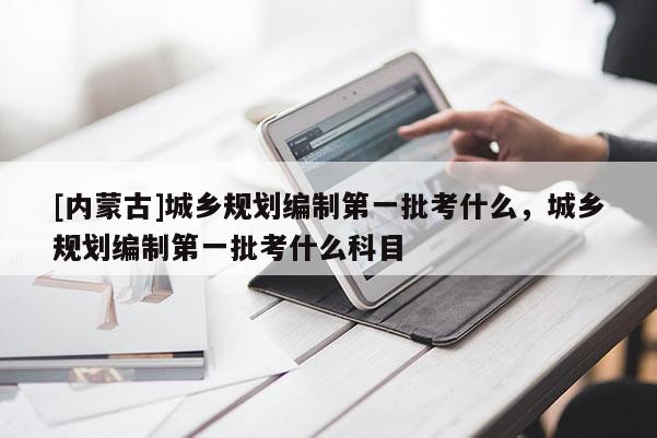 [内蒙古]城乡规划编制第一批考什么，城乡规划编制第一批考什么科目