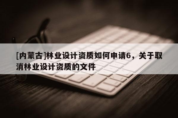[内蒙古]林业设计资质如何申请6，关于取消林业设计资质的文件