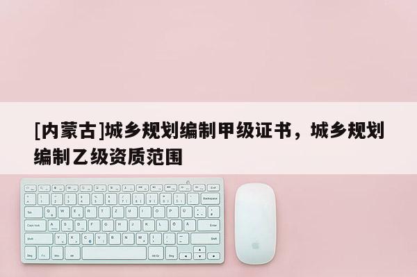 [内蒙古]城乡规划编制甲级证书，城乡规划编制乙级资质范围