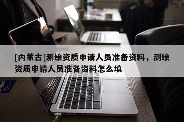 [内蒙古]测绘资质申请人员准备资料，测绘资质申请人员准备资料怎么填