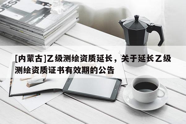 [内蒙古]乙级测绘资质延长，关于延长乙级测绘资质证书有效期的公告