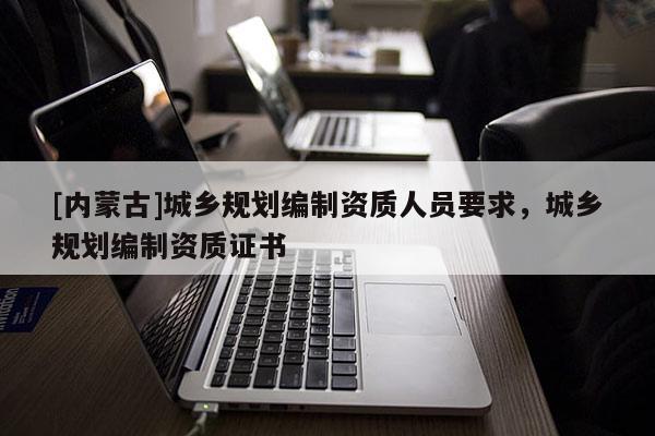 [内蒙古]城乡规划编制资质人员要求，城乡规划编制资质证书
