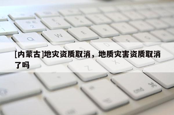 [内蒙古]地灾资质取消，地质灾害资质取消了吗