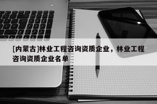 [内蒙古]林业工程咨询资质企业，林业工程咨询资质企业名单