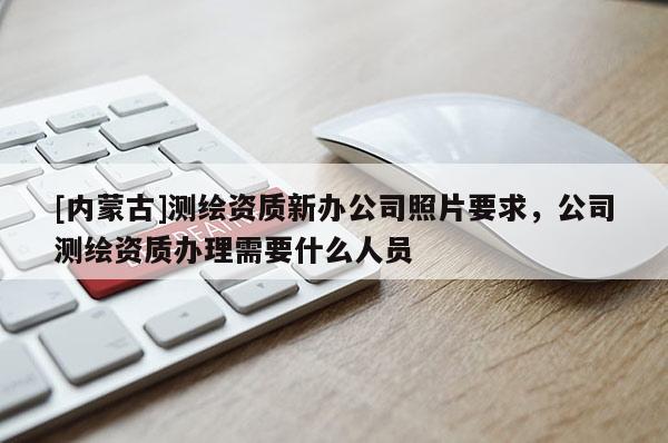 [内蒙古]测绘资质新办公司照片要求，公司测绘资质办理需要什么人员