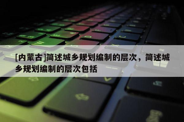 [内蒙古]简述城乡规划编制的层次，简述城乡规划编制的层次包括