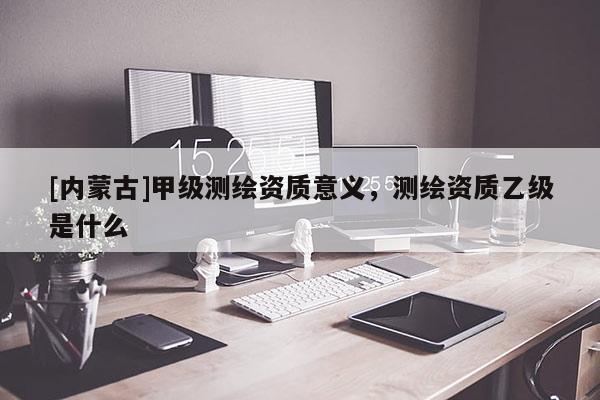[内蒙古]甲级测绘资质意义，测绘资质乙级是什么