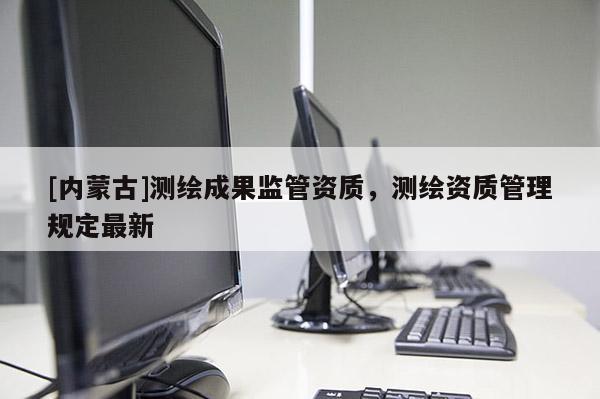 [内蒙古]测绘成果监管资质，测绘资质管理规定最新