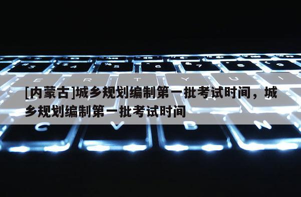[内蒙古]城乡规划编制第一批考试时间，城乡规划编制第一批考试时间