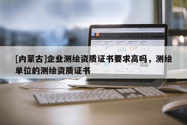 [内蒙古]企业测绘资质证书要求高吗，测绘单位的测绘资质证书