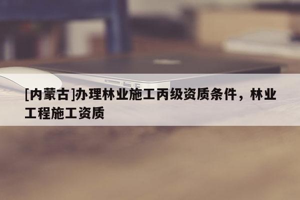 [内蒙古]办理林业施工丙级资质条件，林业工程施工资质