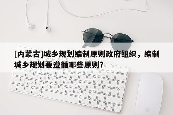 [内蒙古]城乡规划编制原则政府组织，编制城乡规划要遵循哪些原则?