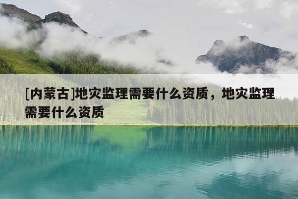 [内蒙古]地灾监理需要什么资质，地灾监理需要什么资质