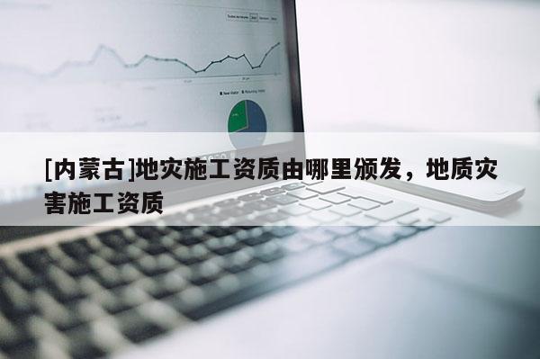 [内蒙古]地灾施工资质由哪里颁发，地质灾害施工资质