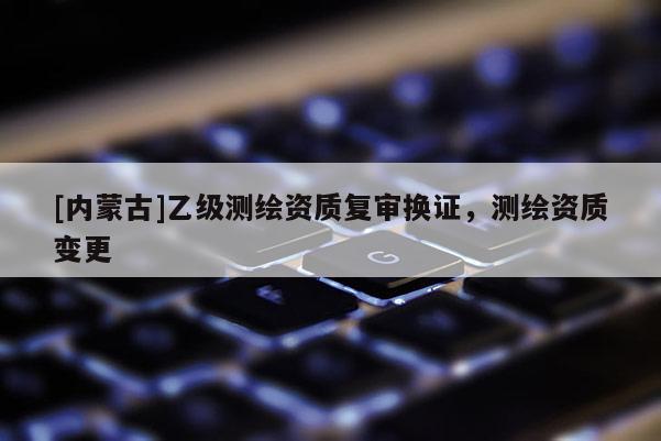 [内蒙古]乙级测绘资质复审换证，测绘资质变更
