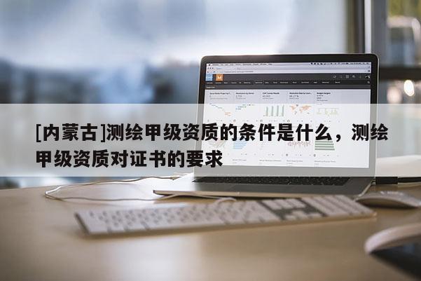 [内蒙古]测绘甲级资质的条件是什么，测绘甲级资质对证书的要求