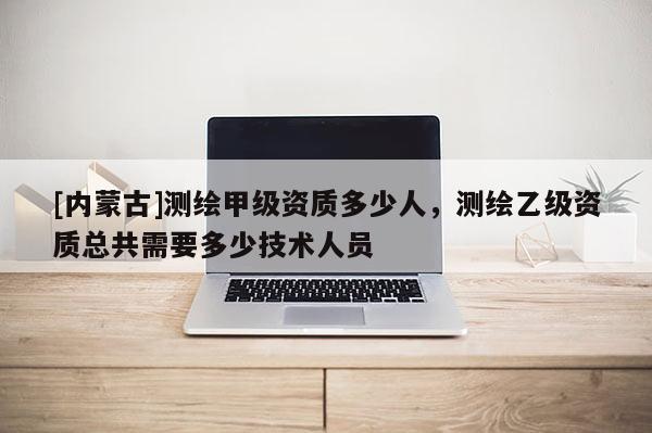 [内蒙古]测绘甲级资质多少人，测绘乙级资质总共需要多少技术人员