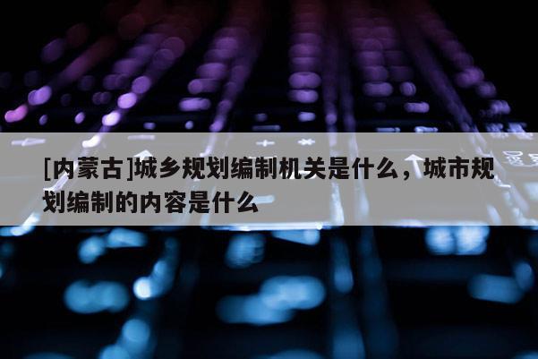 [内蒙古]城乡规划编制机关是什么，城市规划编制的内容是什么