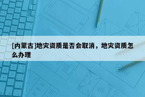 [内蒙古]地灾资质是否会取消，地灾资质怎么办理