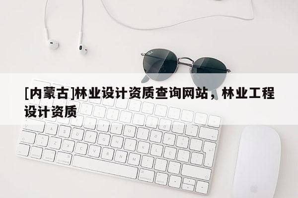 [内蒙古]林业设计资质查询网站，林业工程设计资质