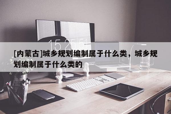 [内蒙古]城乡规划编制属于什么类，城乡规划编制属于什么类的