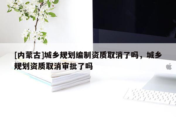 [内蒙古]城乡规划编制资质取消了吗，城乡规划资质取消审批了吗