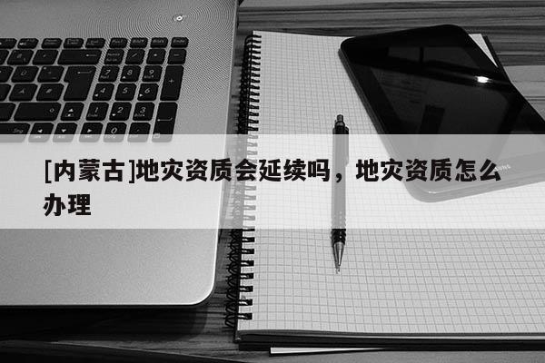 [内蒙古]地灾资质会延续吗，地灾资质怎么办理