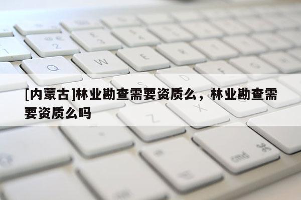 [内蒙古]林业勘查需要资质么，林业勘查需要资质么吗