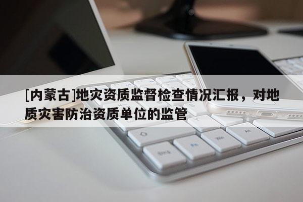 [内蒙古]地灾资质监督检查情况汇报，对地质灾害防治资质单位的监管