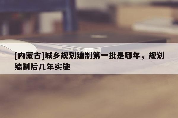 [内蒙古]城乡规划编制第一批是哪年，规划编制后几年实施