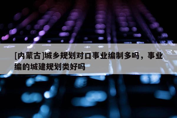[内蒙古]城乡规划对口事业编制多吗，事业编的城建规划类好吗