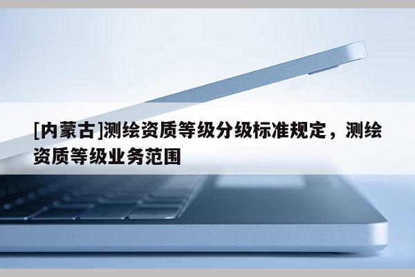 [内蒙古]测绘资质等级分级标准规定，测绘资质等级业务范围
