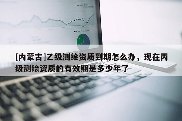 [内蒙古]乙级测绘资质到期怎么办，现在丙级测绘资质的有效期是多少年了