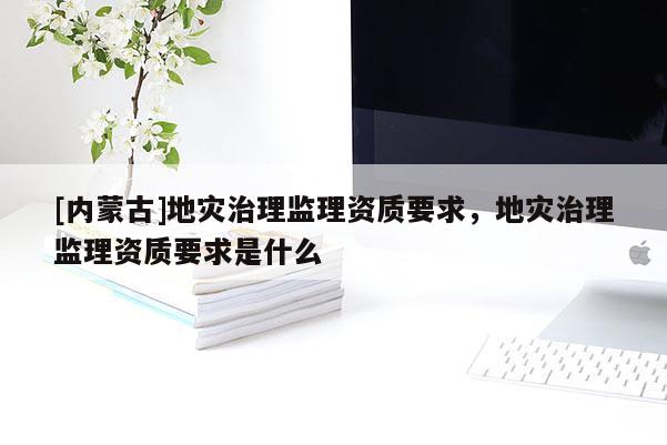 [内蒙古]地灾治理监理资质要求，地灾治理监理资质要求是什么