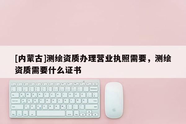 [内蒙古]测绘资质办理营业执照需要，测绘资质需要什么证书