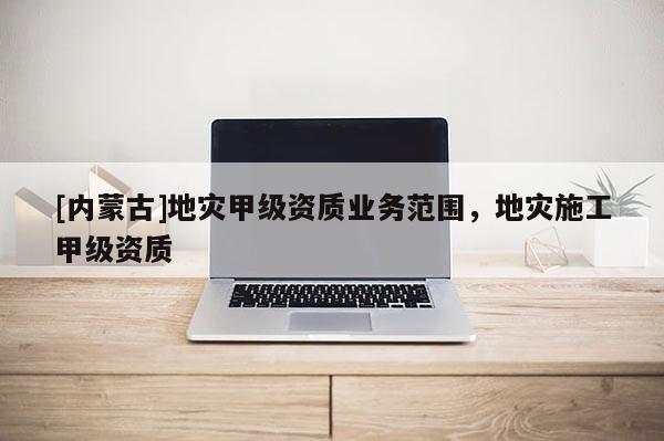 [内蒙古]地灾甲级资质业务范围，地灾施工甲级资质