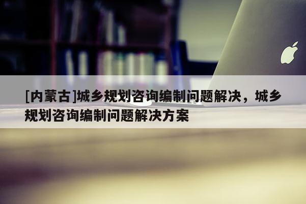 [内蒙古]城乡规划咨询编制问题解决，城乡规划咨询编制问题解决方案