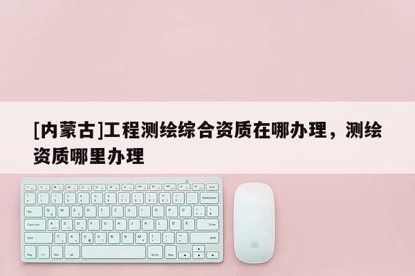 [内蒙古]工程测绘综合资质在哪办理，测绘资质哪里办理