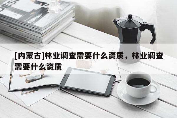 [内蒙古]林业调查需要什么资质，林业调查需要什么资质