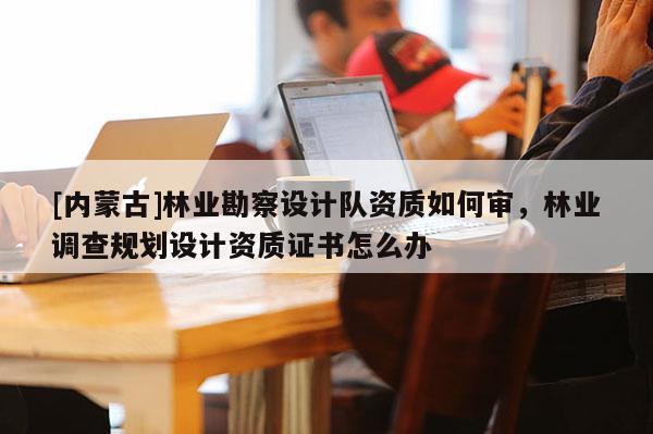 [内蒙古]林业勘察设计队资质如何审，林业调查规划设计资质证书怎么办