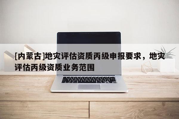 [内蒙古]地灾评估资质丙级申报要求，地灾评估丙级资质业务范围