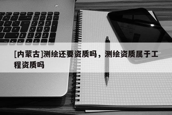 [内蒙古]测绘还要资质吗，测绘资质属于工程资质吗
