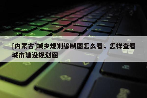 [内蒙古]城乡规划编制图怎么看，怎样查看城市建设规划图