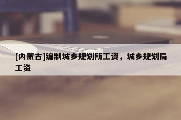 [内蒙古]编制城乡规划所工资，城乡规划局工资
